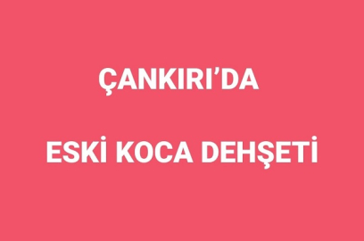 ÇANKIRI'DA ESKİ KOCA DEHŞETİ